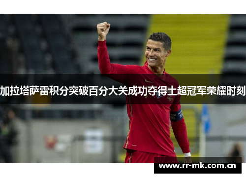 加拉塔萨雷积分突破百分大关成功夺得土超冠军荣耀时刻