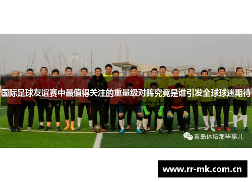 国际足球友谊赛中最值得关注的重量级对阵究竟是谁引发全球球迷期待 国际足球友谊赛中最值得关注的重量级对阵究竟是谁引发全球球迷期待